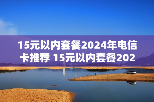 15元以内套餐2024年电信卡推荐 15元以内套餐2024年电信卡推荐哪个套餐