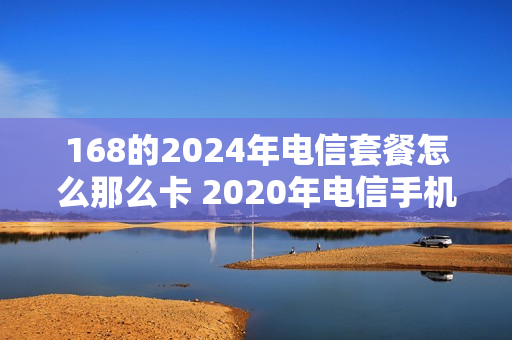 168的2024年电信套餐怎么那么卡 2020年电信手机卡最新套餐介绍