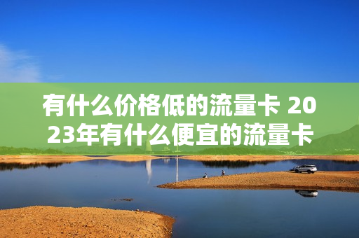 有什么价格低的流量卡 2023年有什么便宜的流量卡