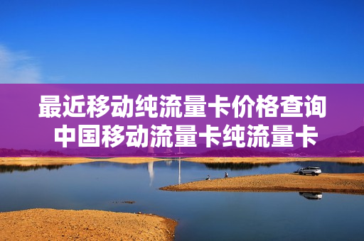最近移动纯流量卡价格查询 中国移动流量卡纯流量卡