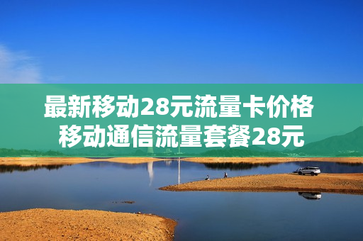 最新移动28元流量卡价格 移动通信流量套餐28元