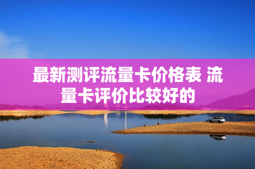 最新测评流量卡价格表 流量卡评价比较好的