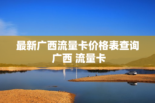 最新广西流量卡价格表查询 广西 流量卡