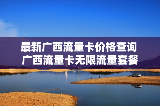 最新广西流量卡价格查询 广西流量卡无限流量套餐