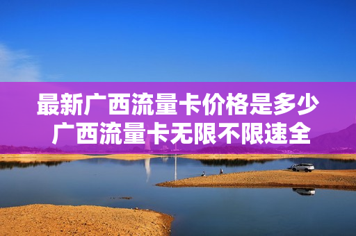 最新广西流量卡价格是多少 广西流量卡无限不限速全国通用