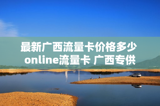 最新广西流量卡价格多少 online流量卡 广西专供