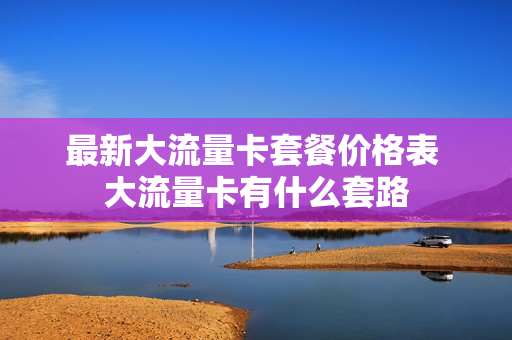 最新大流量卡套餐价格表 大流量卡有什么套路