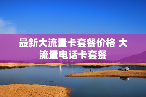 最新大流量卡套餐价格 大流量电话卡套餐