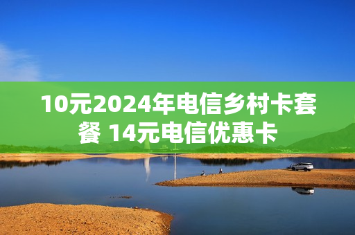 10元2024年电信乡村卡套餐 14元电信优惠卡