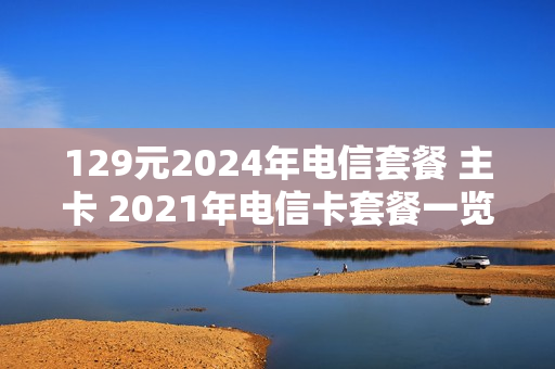 129元2024年电信套餐 主卡 2021年电信卡套餐一览表