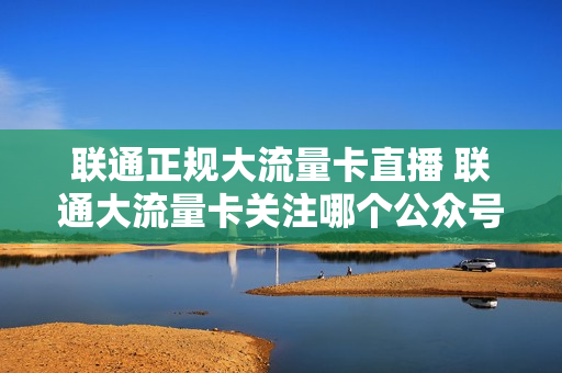 联通正规大流量卡直播 联通大流量卡关注哪个公众号