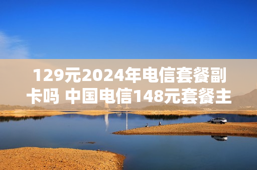 129元2024年电信套餐副卡吗 中国电信148元套餐主卡副卡