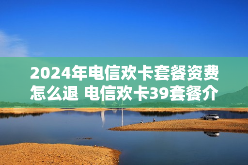 2024年电信欢卡套餐资费怎么退 电信欢卡39套餐介绍