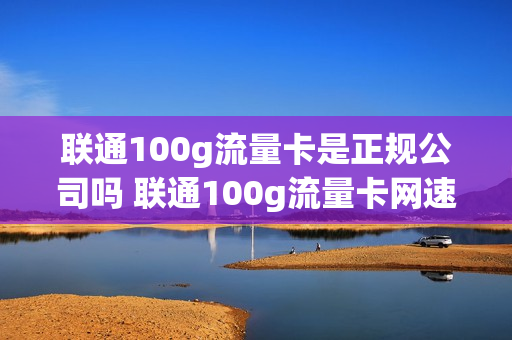 联通100g流量卡是正规公司吗 联通100g流量卡网速怎么样