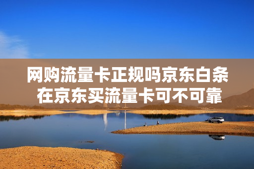 网购流量卡正规吗京东白条 在京东买流量卡可不可靠