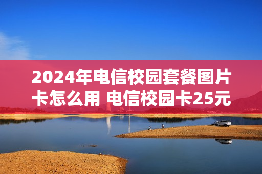 2024年电信校园套餐图片卡怎么用 电信校园卡25元套餐