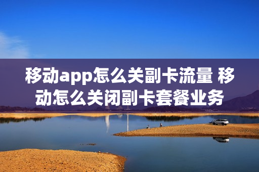 移动app怎么关副卡流量 移动怎么关闭副卡套餐业务