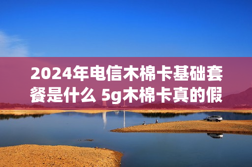 2024年电信木棉卡基础套餐是什么 5g木棉卡真的假的