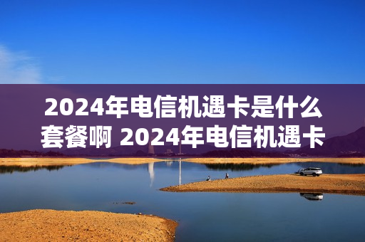 2024年电信机遇卡是什么套餐啊 2024年电信机遇卡是什么套餐啊