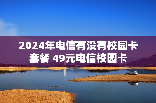 2024年电信有没有校园卡套餐 49元电信校园卡