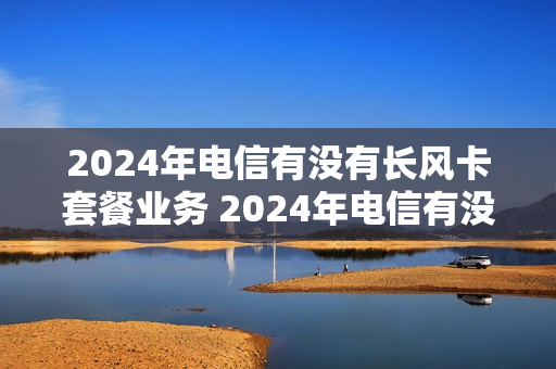 2024年电信有没有长风卡套餐业务 2024年电信有没有长风卡套餐业务呢