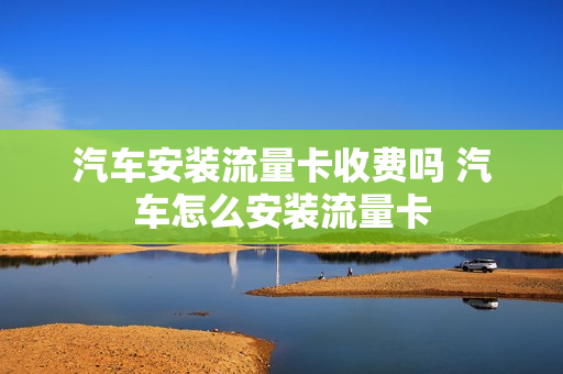 汽车安装流量卡收费吗 汽车怎么安装流量卡