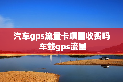 汽车gps流量卡项目收费吗 车载gps流量