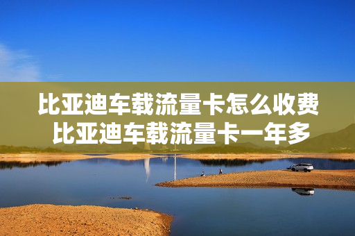 比亚迪车载流量卡怎么收费 比亚迪车载流量卡一年多少钱