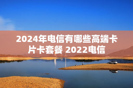 2024年电信有哪些高端卡片卡套餐 2022电信