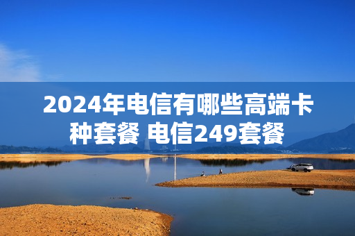 2024年电信有哪些高端卡种套餐 电信249套餐