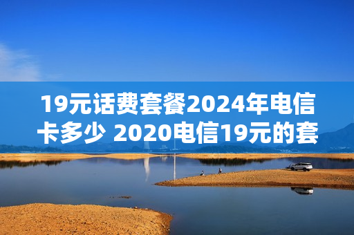 19元话费套餐2024年电信卡多少 2020电信19元的套餐