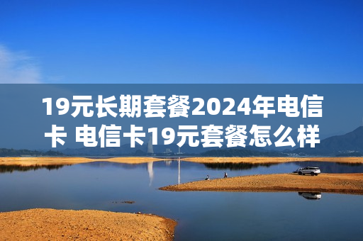 19元长期套餐2024年电信卡 电信卡19元套餐怎么样