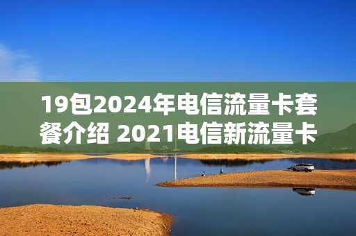 19包2024年电信流量卡套餐介绍 2021电信新流量卡