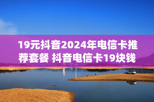 19元抖音2024年电信卡推荐套餐 抖音电信卡19块钱200g