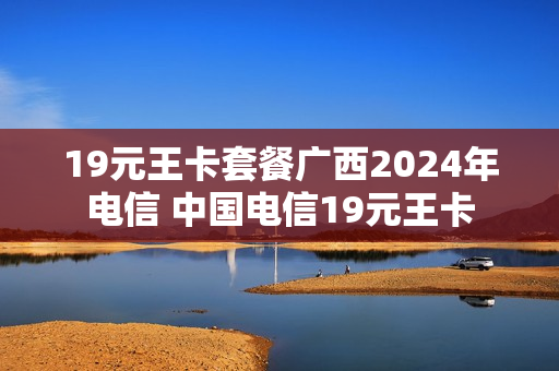19元王卡套餐广西2024年电信 中国电信19元王卡