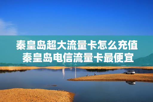 秦皇岛超大流量卡怎么充值 秦皇岛电信流量卡最便宜的多少钱