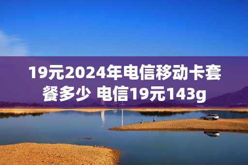 19元2024年电信移动卡套餐多少 电信19元143g