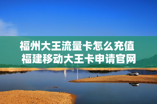 福州大王流量卡怎么充值 福建移动大王卡申请官网