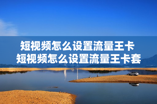 短视频怎么设置流量王卡 短视频怎么设置流量王卡套餐