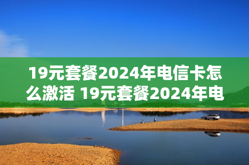 19元套餐2024年电信卡怎么激活 19元套餐2024年电信卡怎么激活的
