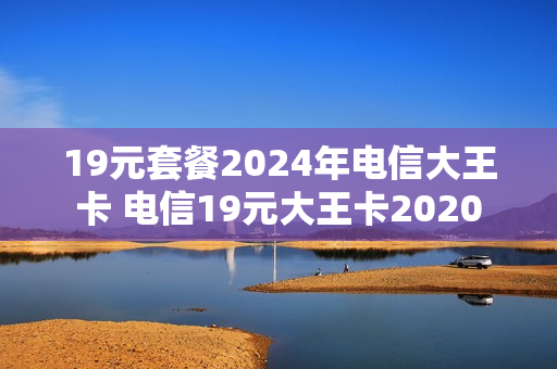 19元套餐2024年电信大王卡 电信19元大王卡2020