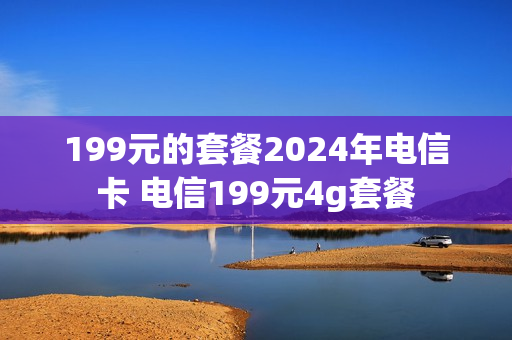 199元的套餐2024年电信卡 电信199元4g套餐