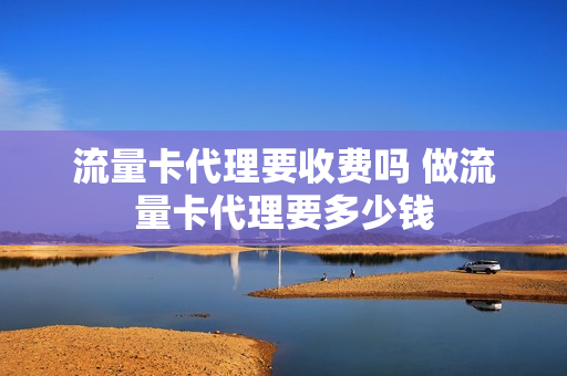 流量卡代理要收费吗 做流量卡代理要多少钱