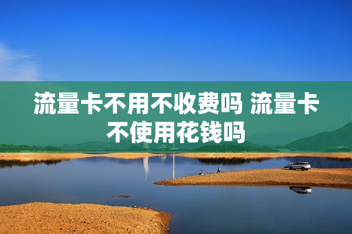 流量卡不用不收费吗 流量卡不使用花钱吗