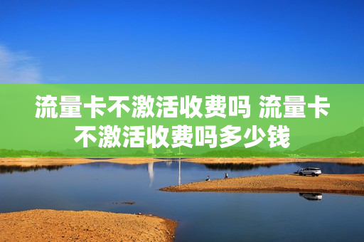 流量卡不激活收费吗 流量卡不激活收费吗多少钱