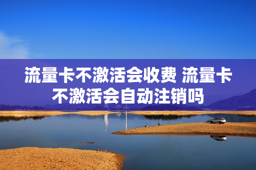 流量卡不激活会收费 流量卡不激活会自动注销吗