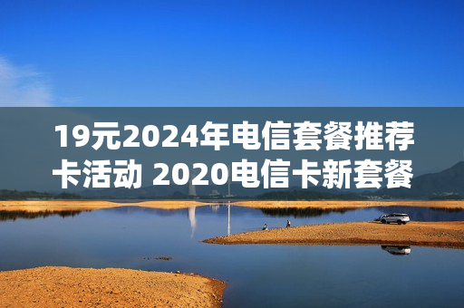 19元2024年电信套餐推荐卡活动 2020电信卡新套餐