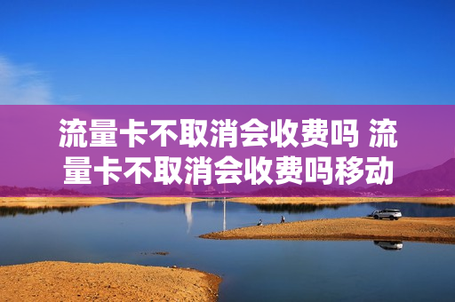 流量卡不取消会收费吗 流量卡不取消会收费吗移动