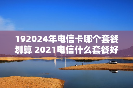 192024年电信卡哪个套餐划算 2021电信什么套餐好