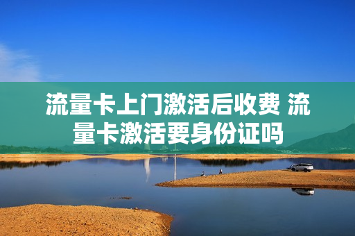 流量卡上门激活后收费 流量卡激活要身份证吗